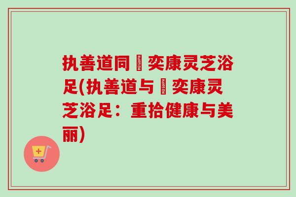 执善道同興奕康灵芝浴足(执善道与興奕康灵芝浴足:重拾健康与美丽) 执善道同興奕康灵芝浴足(执善道与興奕康灵芝浴足:重拾健康与美丽)