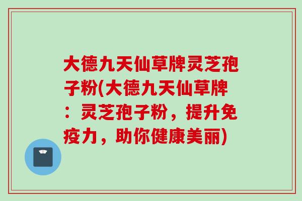 大德九天仙草牌灵芝孢子粉(大德九天仙草牌：灵芝孢子粉，提升免疫力，助你健康美丽)