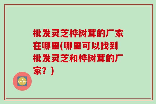 批发灵芝桦树茸的厂家在哪里(哪里可以找到批发灵芝和桦树茸的厂家？)