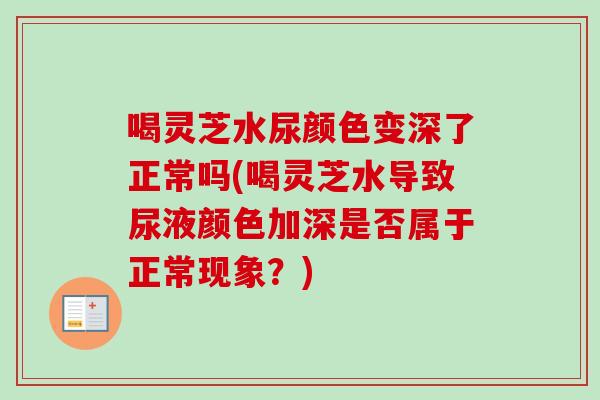 喝灵芝水尿颜色变深了正常吗(喝灵芝水导致尿液颜色加深是否属于正常现象？)