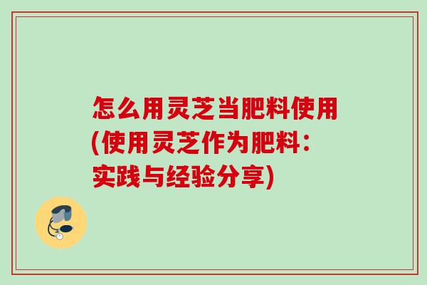怎么用灵芝当肥料使用(使用灵芝作为肥料：实践与经验分享)
