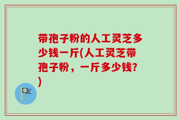 带孢子粉的人工灵芝多少钱一斤(人工灵芝带孢子粉,一斤多少钱?) 带孢子粉的人工灵芝多少钱一斤(人工灵芝带孢子粉,一斤多少钱?)