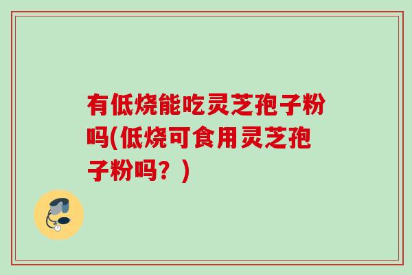 有低烧能吃灵芝孢子粉吗(低烧可食用灵芝孢子粉吗？)