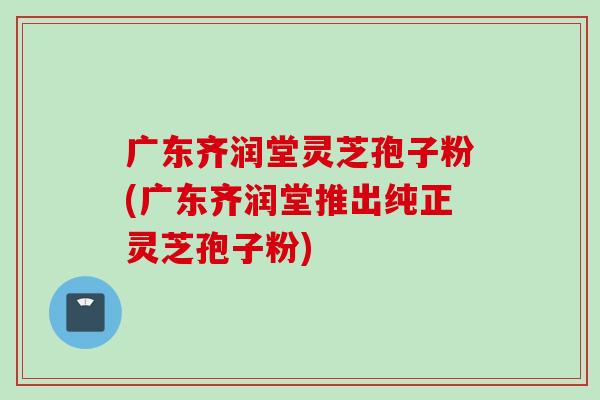 广东齐润堂灵芝孢子粉(广东齐润堂推出纯正灵芝孢子粉)