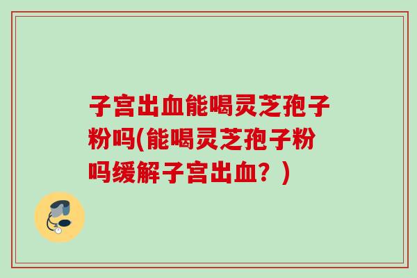 子宫出血能喝灵芝孢子粉吗(能喝灵芝孢子粉吗缓解子宫出血？)