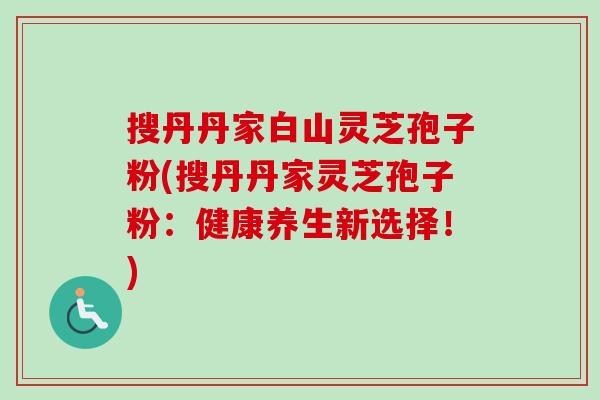 搜丹丹家白山灵芝孢子粉(搜丹丹家灵芝孢子粉：健康养生新选择！)