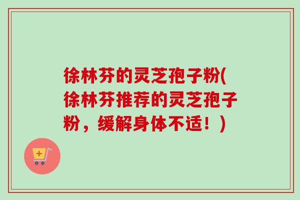 徐林芬的灵芝孢子粉(徐林芬推荐的灵芝孢子粉，缓解身体不适！)