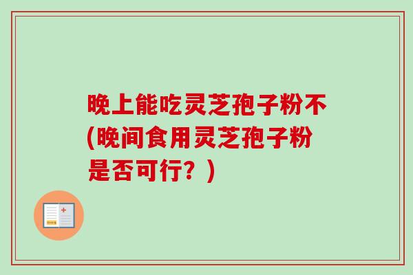 晚上能吃灵芝孢子粉不(晚间食用灵芝孢子粉是否可行？)