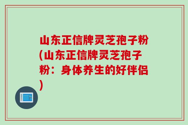 山东正信牌灵芝孢子粉(山东正信牌灵芝孢子粉：身体养生的好伴侣)
