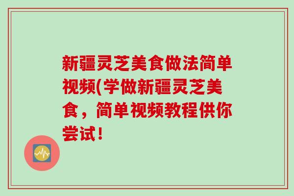 新疆灵芝美食做法简单视频(学做新疆灵芝美食，简单视频教程供你尝试！