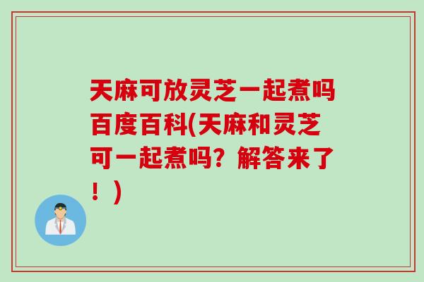 天麻可放灵芝一起煮吗百度百科(天麻和灵芝可一起煮吗？解答来了！)