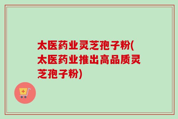 太医药业灵芝孢子粉(太医药业推出高品质灵芝孢子粉)