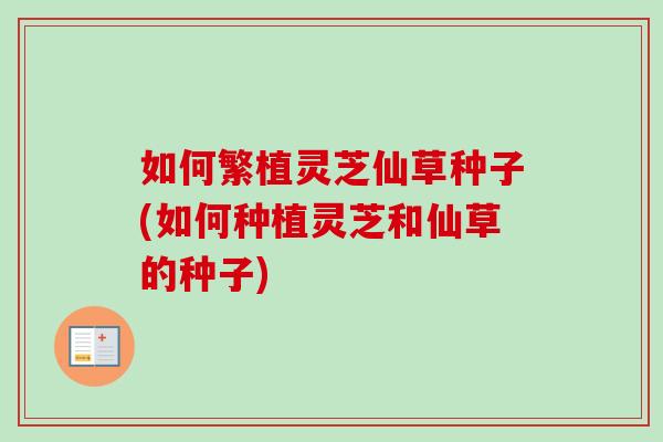 如何繁植灵芝仙草种子(如何种植灵芝和仙草的种子)