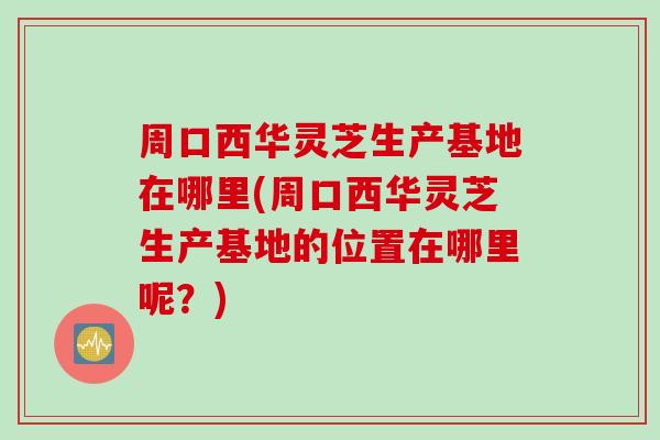 周口西华灵芝生产基地在哪里(周口西华灵芝生产基地的位置在哪里呢？)