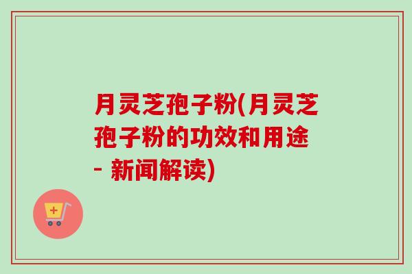 月灵芝孢子粉(月灵芝孢子粉的功效和用途 - 新闻解读)