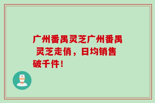 广州番禺灵芝广州番禺 灵芝走俏，日均销售破千件！