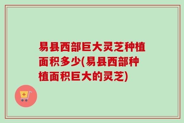 易县西部巨大灵芝种植面积多少(易县西部种植面积巨大的灵芝)