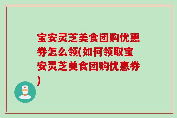 宝安灵芝美食团购优惠券怎么领(如何领取宝安灵芝美食团购优惠券)