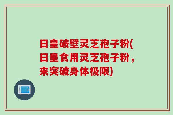 日皇破壁灵芝孢子粉(日皇食用灵芝孢子粉，来突破身体极限)