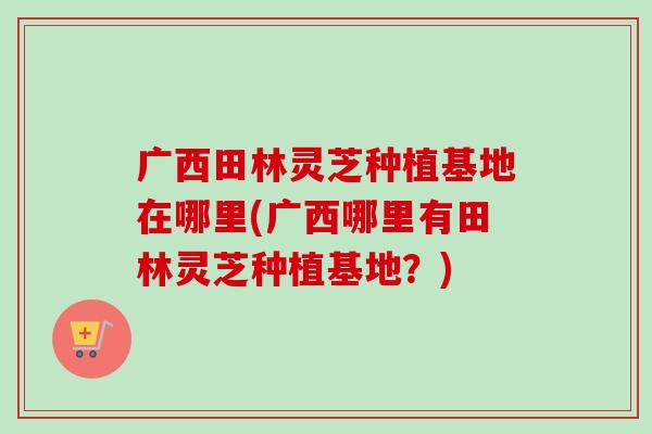 广西田林灵芝种植基地在哪里(广西哪里有田林灵芝种植基地？)