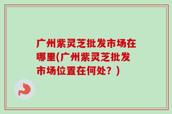 广州紫灵芝批发市场在哪里(广州紫灵芝批发市场位置在何处？)