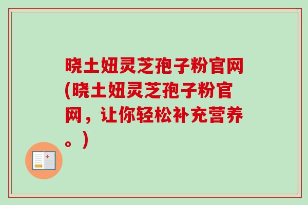 晓土妞灵芝孢子粉官网(晓土妞灵芝孢子粉官网，让你轻松补充营养。)
