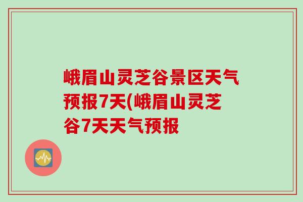 峨眉山灵芝谷景区天气预报7天(峨眉山灵芝谷7天天气预报