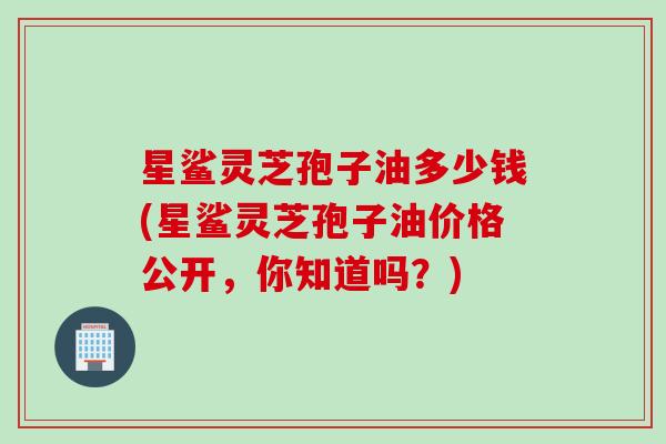 星鲨灵芝孢子油多少钱(星鲨灵芝孢子油价格公开，你知道吗？)