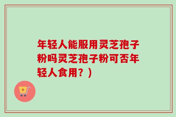 年轻人能服用灵芝孢子粉吗灵芝孢子粉可否年轻人食用？)