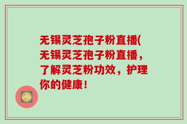 无锡灵芝孢子粉直播(无锡灵芝孢子粉直播，了解灵芝粉功效，护理你的健康！