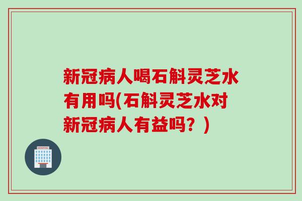 新冠病人喝石斛灵芝水有用吗(石斛灵芝水对新冠病人有益吗？)