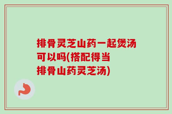 排骨灵芝山药一起煲汤可以吗(搭配得当  排骨山药灵芝汤)