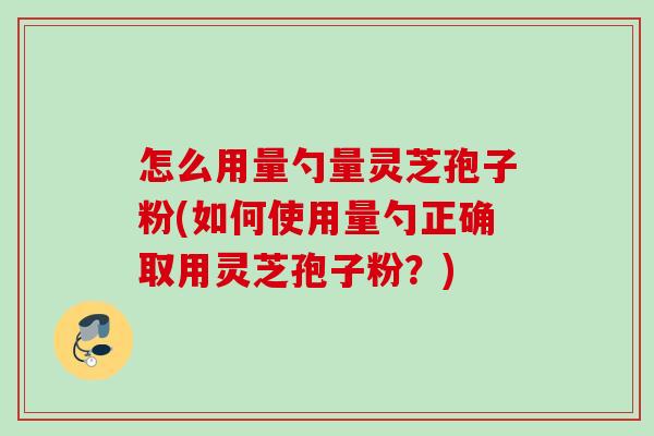 怎么用量勺量灵芝孢子粉(如何使用量勺正确取用灵芝孢子粉？)