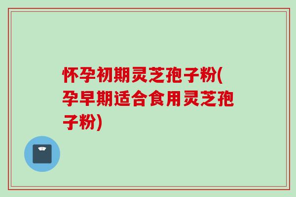 怀孕初期灵芝孢子粉(孕早期适合食用灵芝孢子粉)