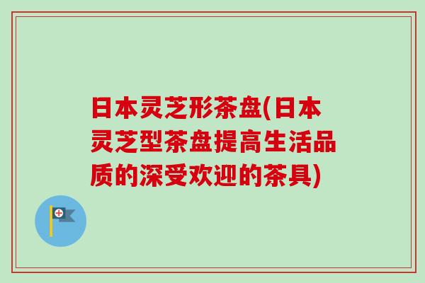 日本灵芝形茶盘(日本灵芝型茶盘提高生活品质的深受欢迎的茶具) 日本灵芝形茶盘(日本灵芝型茶盘提高生活品质的深受欢迎的茶具)