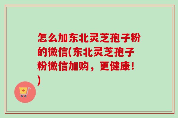 怎么加东北灵芝孢子粉的微信(东北灵芝孢子粉微信加购，更健康！)