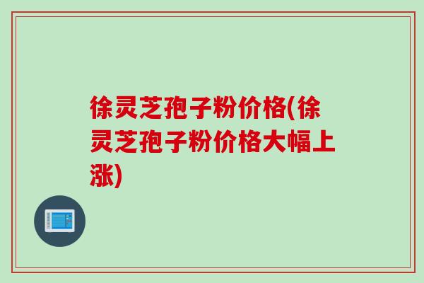 徐灵芝孢子粉价格(徐灵芝孢子粉价格大幅上涨)
