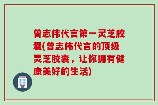 曾志伟代言第一灵芝胶囊(曾志伟代言的灵芝胶囊,让你拥有健康美好的生活) 曾志伟代言第一灵芝胶囊(曾志伟代言的灵芝胶囊,让你拥有健康美好的生活)