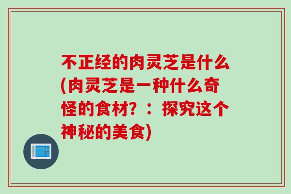 不正经的肉灵芝是什么(肉灵芝是一种什么奇怪的食材？：探究这个神秘的美食)