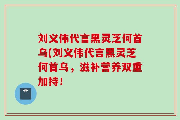 刘义伟代言黑灵芝何首乌(刘义伟代言黑灵芝何首乌，滋补营养双重加持！