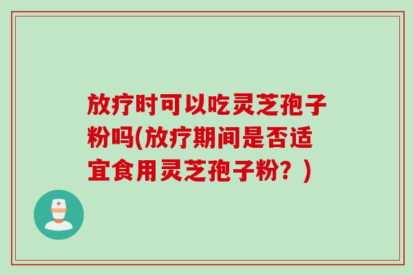 放疗时可以吃灵芝孢子粉吗(放疗期间是否适宜食用灵芝孢子粉？)