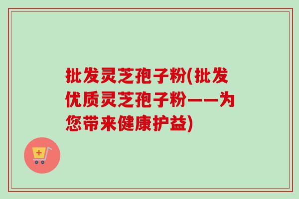 批发灵芝孢子粉(批发优质灵芝孢子粉——为您带来健康护益)