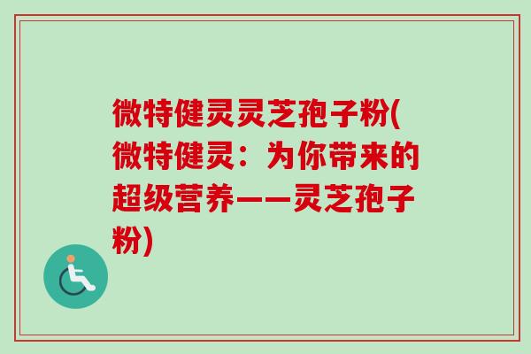 微特健灵灵芝孢子粉(微特健灵：为你带来的超级营养——灵芝孢子粉)