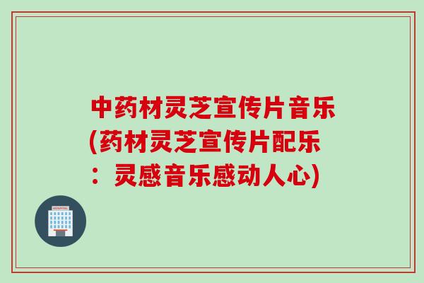 中药材灵芝宣传片音乐(药材灵芝宣传片配乐：灵感音乐感动人心)