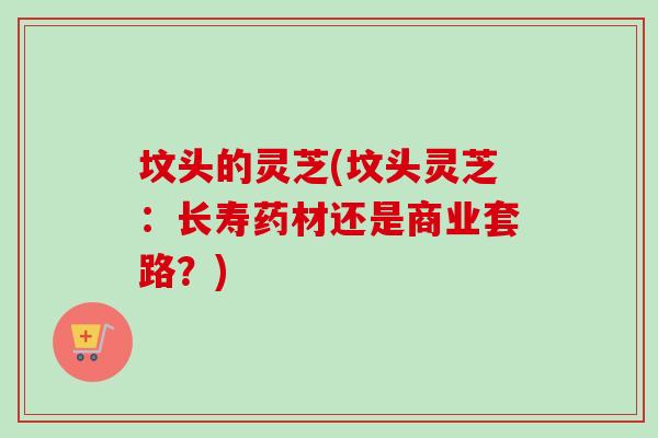 坟头的灵芝(坟头灵芝：长寿药材还是商业套路？)