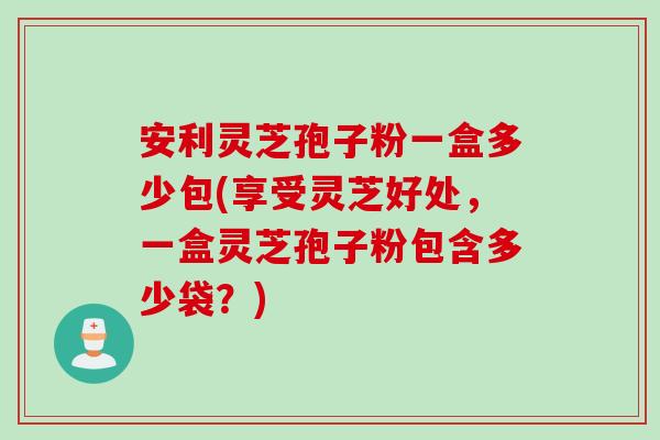 安利灵芝孢子粉一盒多少包(享受灵芝好处，一盒灵芝孢子粉包含多少袋？)