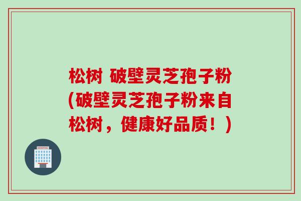 松树 破壁灵芝孢子粉(破壁灵芝孢子粉来自松树，健康好品质！)