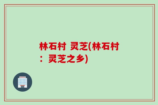 林石村 灵芝(林石村:灵芝之乡) 林石村 灵芝(林石村:灵芝之乡)