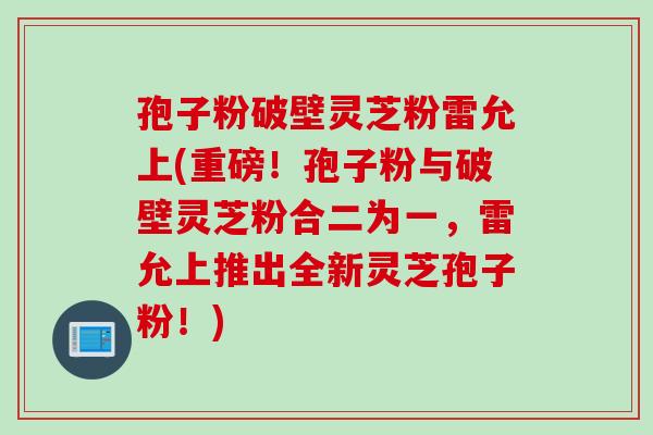 孢子粉破壁灵芝粉雷允上(重磅！孢子粉与破壁灵芝粉合二为一，雷允上推出全新灵芝孢子粉！)