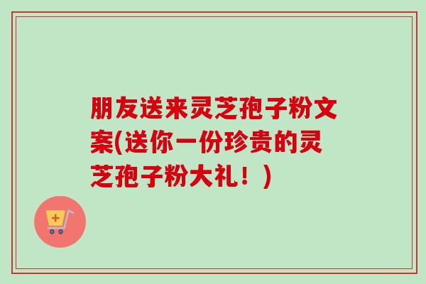 朋友送来灵芝孢子粉文案(送你一份珍贵的灵芝孢子粉大礼！)